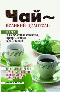 Обложка книги «Чай – великий целитель. Сорта и их лечебные свойства, профилактика заболеваний. Травяные чаи, лечебные свойства...»