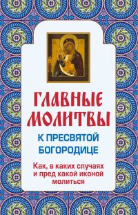 Обложка книги «Главные молитвы к Пресвятой Богородице. Как, в каких случаях и пред какой иконой молиться»