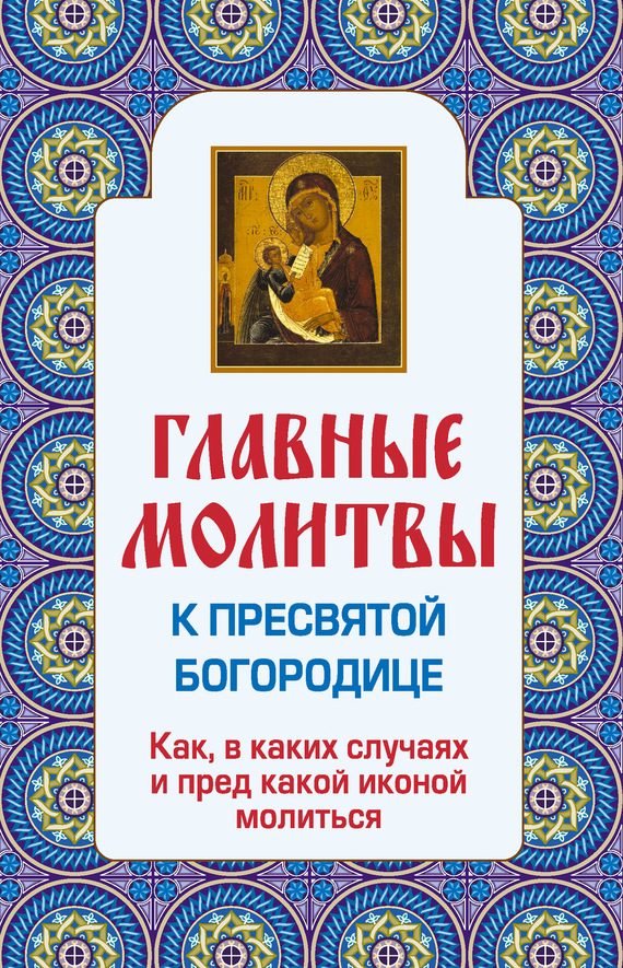Обложка книги «Главные молитвы к Пресвятой Богородице. Как, в каких случаях и пред какой иконой молиться»