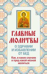Обложка книги «Главные молитвы о здравии и избавлении от бед. Как, в каких случаях и пред какой иконой молиться»