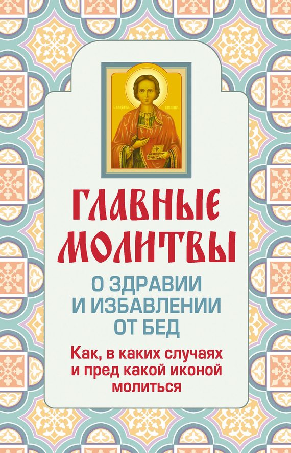 Обложка книги «Главные молитвы о здравии и избавлении от бед. Как, в каких случаях и пред какой иконой молиться»