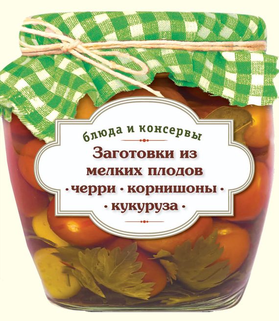 Обложка книги «Заготовки из мелких плодов. Черри, корнишоны, миникукуруза»