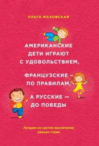 Обложка книги «Американские дети играют с удовольствием, французские – по правилам, а русские – до победы. Лучшее из систем воспитания разных стран»