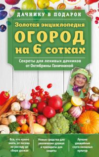 Обложка книги «Золотая энциклопедия. Огород на 6 сотках. Секреты для ленивых дачников от Октябрины Ганичкиной»
