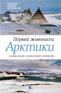 Обложка книги «Первый живописец Арктики. Александр Алексеевич Борисов»