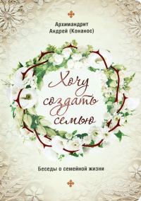 Обложка книги «Хочу создать семью. Беседы о семейной жизни»