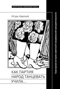 Обложка книги «Как партия народ танцевать учила, как балетмейстеры ей помогали, и что из этого вышло. Культурная история советской танцевальной самодеятельности»