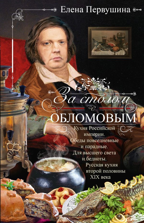 Обложка книги «За столом с Обломовым. Кухня Российской империи. Обеды повседневные и парадные. Для высшего света и бедноты. Русская кухня второй половины XIX века»