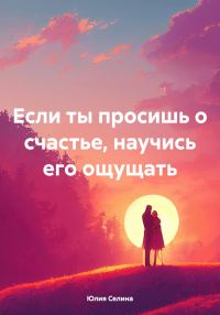 Обложка книги «Если ты просишь о счастье, научись его ощущать»