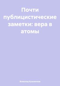 Обложка книги «Почти публицистические заметки: вера в атомы»