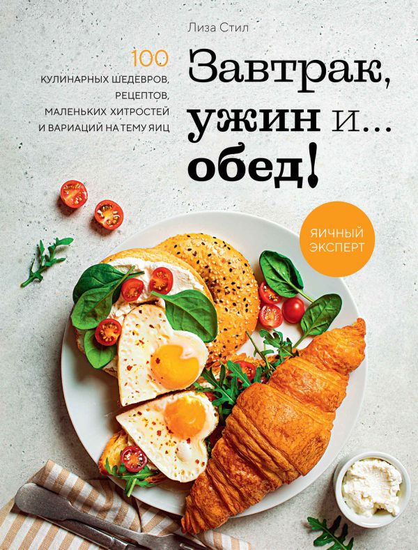 Обложка книги «Завтрак, ужин и… обед! 100 кулинарных шедевров, рецептов, маленьких хитростей и вариаций на тему яиц»